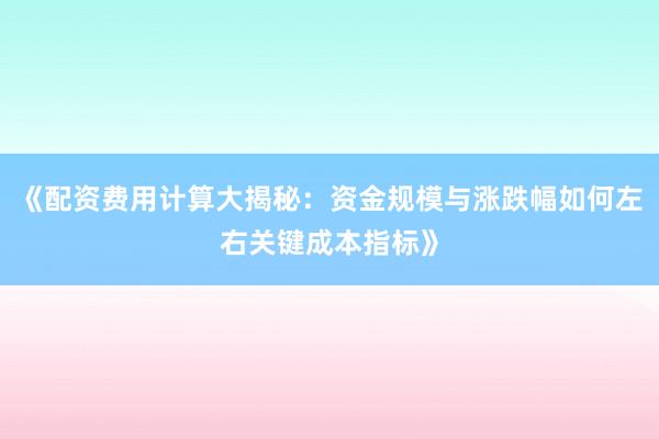 《配资费用计算大揭秘：资金规模与涨跌幅如何左右关键成本指标》