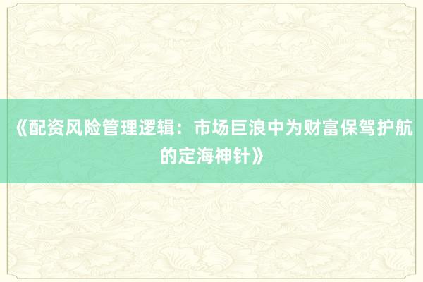 《配资风险管理逻辑：市场巨浪中为财富保驾护航的定海神针》