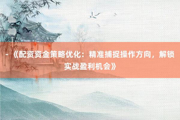 - 《配资资金策略优化：精准捕捉操作方向，解锁实战盈利机会》