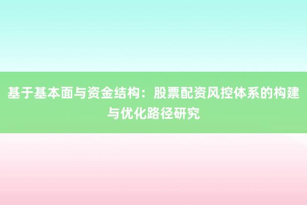 基于基本面与资金结构：股票配资风控体系的构建与优化路径研究