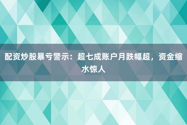 配资炒股暴亏警示：超七成账户月跌幅超，资金缩水惊人