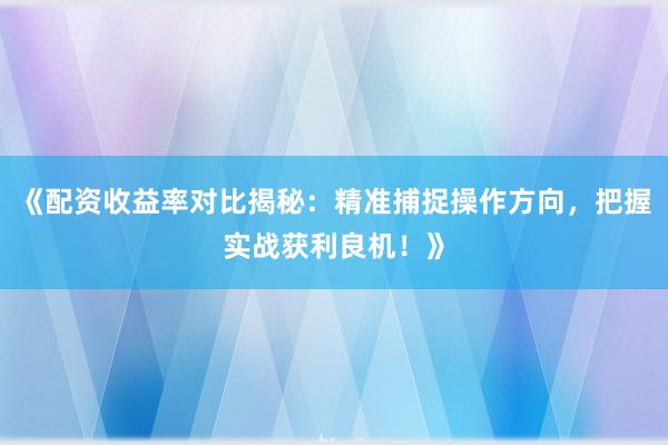 《配资收益率对比揭秘：精准捕捉操作方向，把握实战获利良机！》