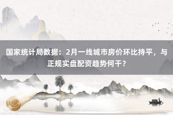 国家统计局数据：2月一线城市房价环比持平，与正规实盘配资趋势何干？