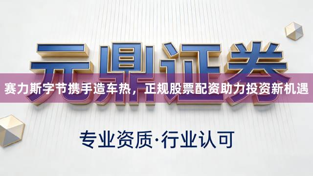 赛力斯字节携手造车热，正规股票配资助力投资新机遇