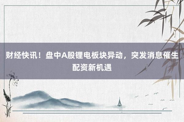 财经快讯！盘中A股锂电板块异动，突发消息催生配资新机遇