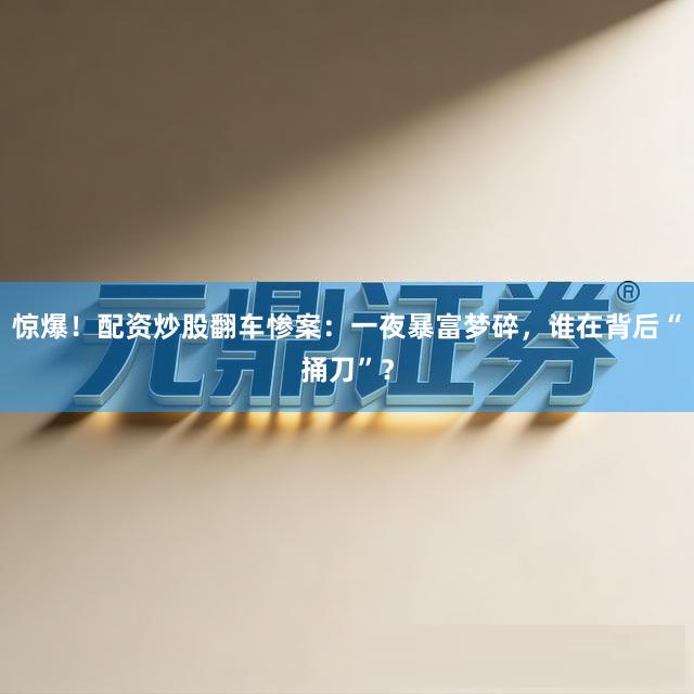 惊爆！配资炒股翻车惨案：一夜暴富梦碎，谁在背后“捅刀”？