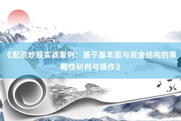 《配资炒股实战案例：基于基本面与资金结构的策略性研判与操作》