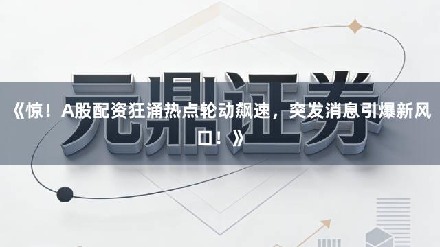 《惊！A股配资狂涌热点轮动飙速，突发消息引爆新风口！》