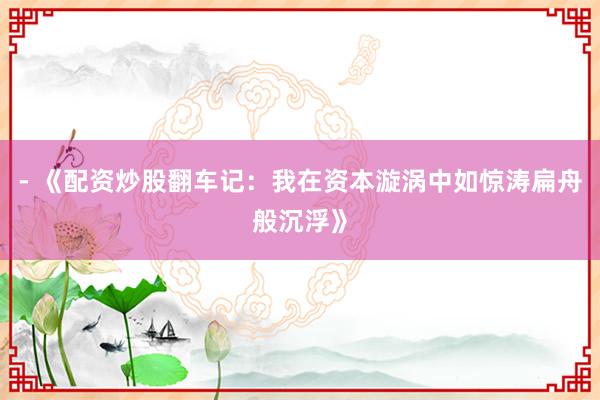 - 《配资炒股翻车记：我在资本漩涡中如惊涛扁舟般沉浮》