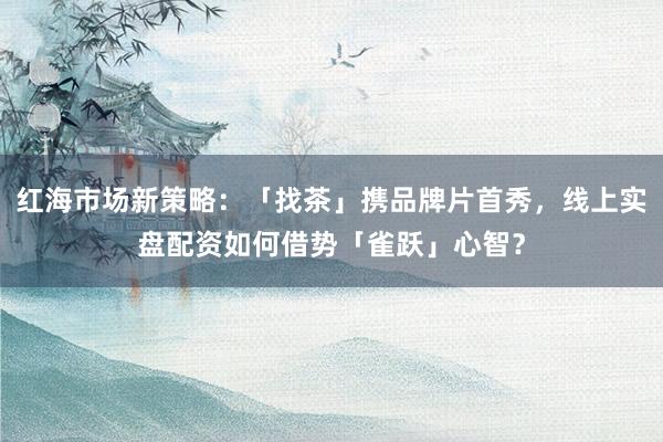 红海市场新策略：「找茶」携品牌片首秀，线上实盘配资如何借势「雀跃」心智？