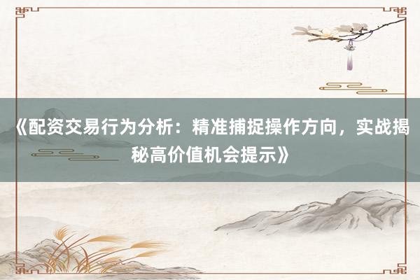《配资交易行为分析：精准捕捉操作方向，实战揭秘高价值机会提示》