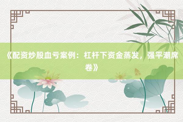 《配资炒股血亏案例：杠杆下资金蒸发，强平潮席卷》