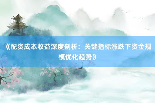 《配资成本收益深度剖析：关键指标涨跌下资金规模优化趋势》
