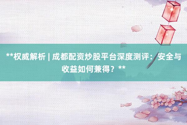 **权威解析 | 成都配资炒股平台深度测评：安全与收益如何兼得？**
