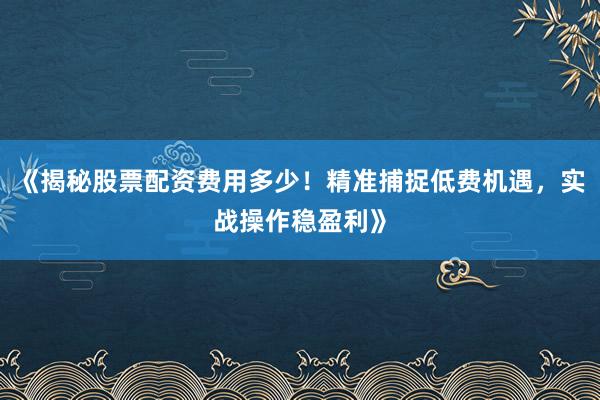 《揭秘股票配资费用多少！精准捕捉低费机遇，实战操作稳盈利》