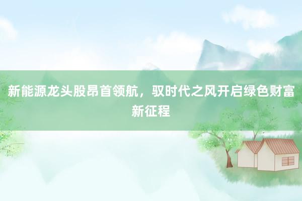 新能源龙头股昂首领航，驭时代之风开启绿色财富新征程