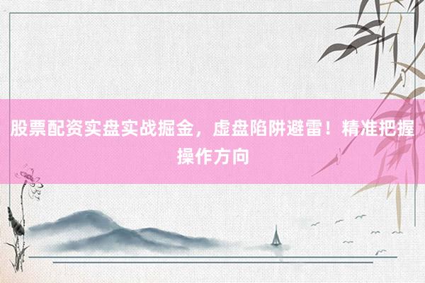 股票配资实盘实战掘金，虚盘陷阱避雷！精准把握操作方向