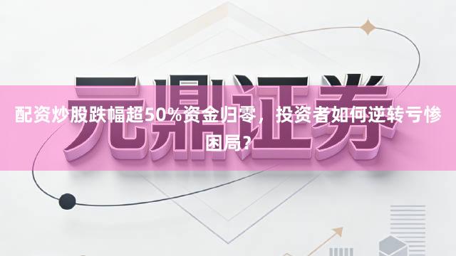 配资炒股跌幅超50%资金归零，投资者如何逆转亏惨困局？