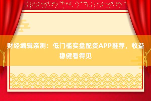 财经编辑亲测：低门槛实盘配资APP推荐，收益稳健看得见