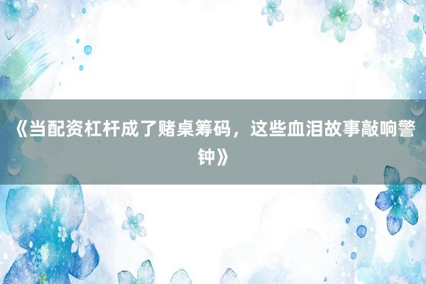 《当配资杠杆成了赌桌筹码，这些血泪故事敲响警钟》