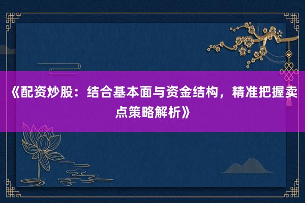 《配资炒股：结合基本面与资金结构，精准把握卖点策略解析》