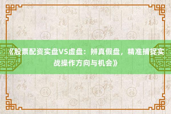 《股票配资实盘VS虚盘：辨真假盘，精准捕捉实战操作方向与机会》