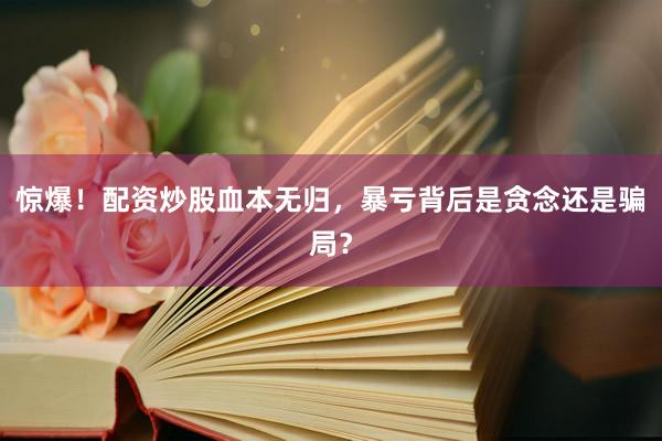 惊爆！配资炒股血本无归，暴亏背后是贪念还是骗局？