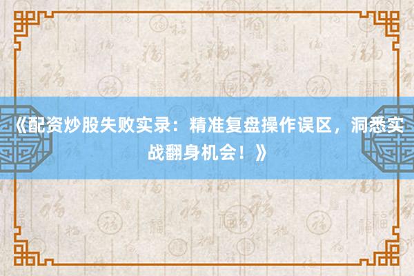 《配资炒股失败实录：精准复盘操作误区，洞悉实战翻身机会！》