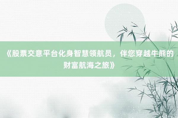《股票交意平台化身智慧领航员，伴您穿越牛熊的财富航海之旅》