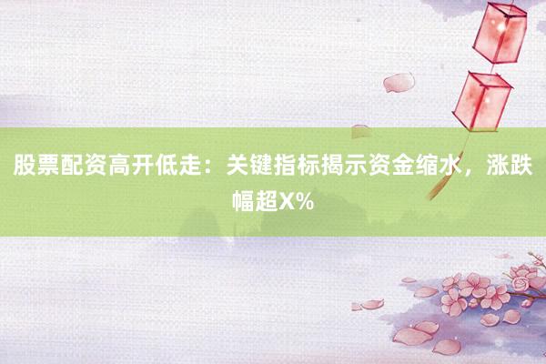 股票配资高开低走：关键指标揭示资金缩水，涨跌幅超X%