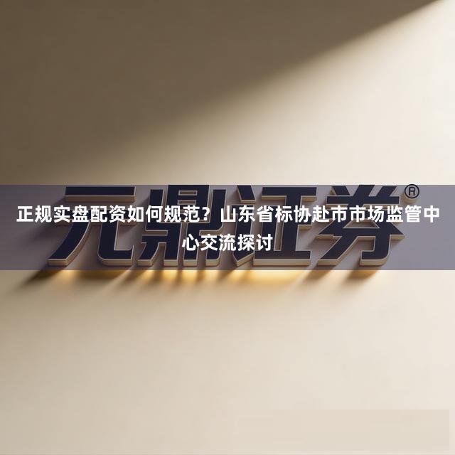 正规实盘配资如何规范？山东省标协赴市市场监管中心交流探讨