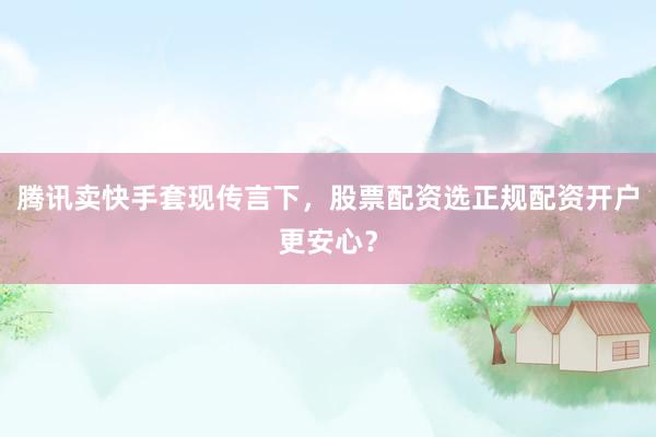 腾讯卖快手套现传言下，股票配资选正规配资开户更安心？
