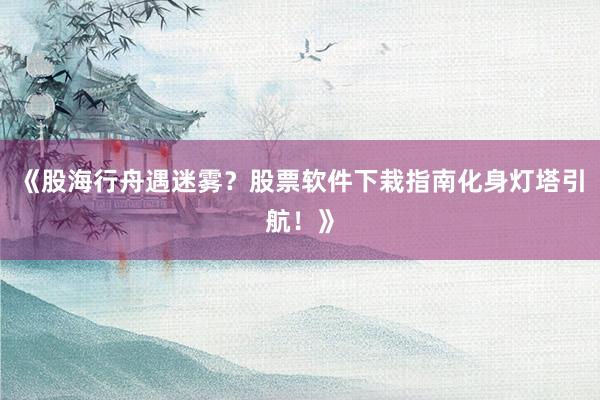 《股海行舟遇迷雾？股票软件下栽指南化身灯塔引航！》
