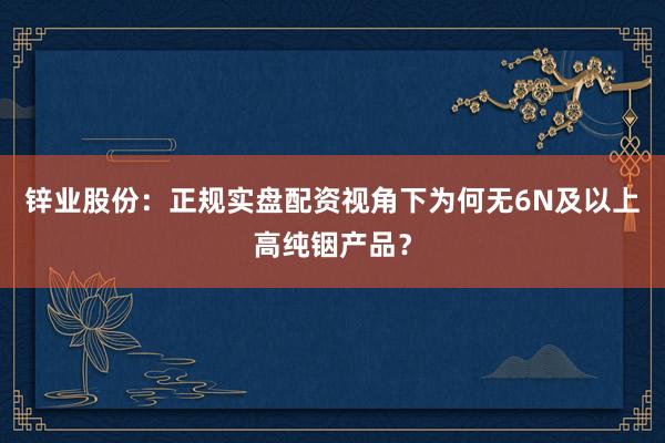 锌业股份：正规实盘配资视角下为何无6N及以上高纯铟产品？