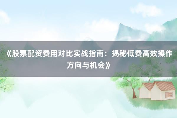 《股票配资费用对比实战指南：揭秘低费高效操作方向与机会》