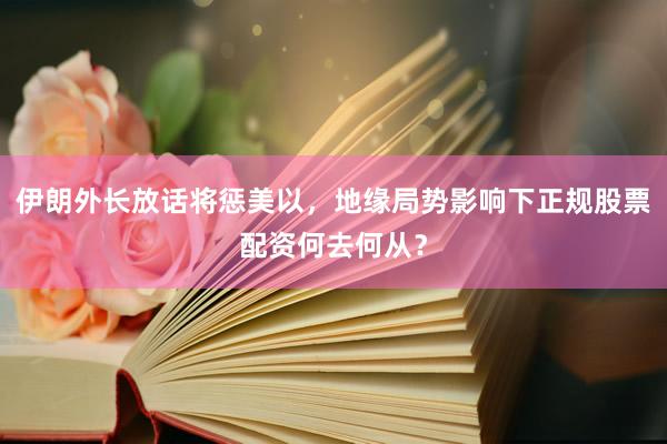 伊朗外长放话将惩美以，地缘局势影响下正规股票配资何去何从？