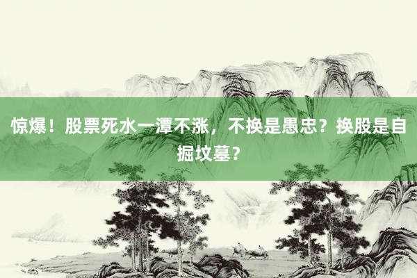 惊爆！股票死水一潭不涨，不换是愚忠？换股是自掘坟墓？