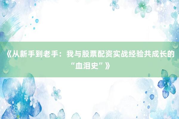 《从新手到老手：我与股票配资实战经验共成长的“血泪史”》