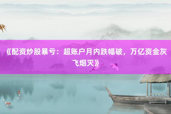 《配资炒股暴亏：超账户月内跌幅破，万亿资金灰飞烟灭》