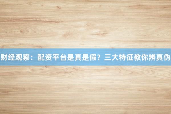 财经观察：配资平台是真是假？三大特征教你辨真伪