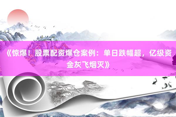 《惊爆！股票配资爆仓案例：单日跌幅超，亿级资金灰飞烟灭》