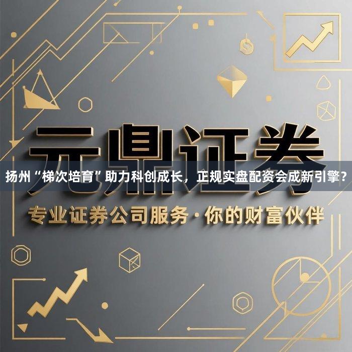 扬州“梯次培育”助力科创成长，正规实盘配资会成新引擎？