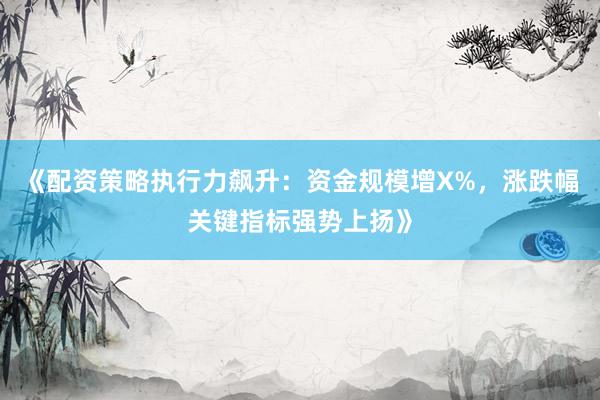《配资策略执行力飙升：资金规模增X%，涨跌幅关键指标强势上扬》