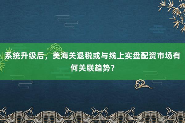 系统升级后，美海关退税或与线上实盘配资市场有何关联趋势？