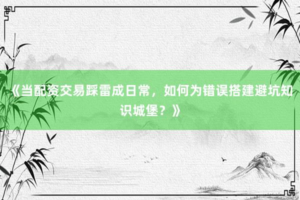 《当配资交易踩雷成日常，如何为错误搭建避坑知识城堡？》