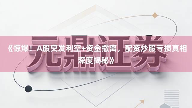 《惊爆！A股突发利空+资金撤离，配资炒股亏损真相深度揭秘》