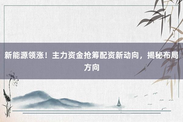 新能源领涨！主力资金抢筹配资新动向，揭秘布局方向