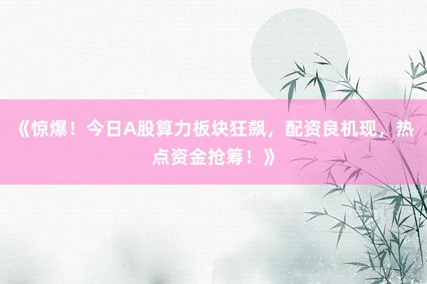 《惊爆！今日A股算力板块狂飙，配资良机现，热点资金抢筹！》