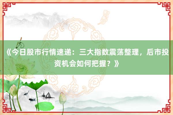 《今日股市行情速递：三大指数震荡整理，后市投资机会如何把握？》