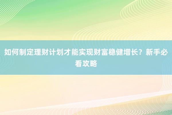 如何制定理财计划才能实现财富稳健增长？新手必看攻略